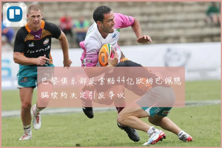 巴黎俱乐部反索赔44亿欧姆巴佩隐瞒续约决定引发争议