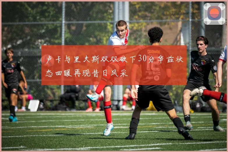 卢卡与里夫斯双双砍下30分华兹状态回暖再现昔日风采