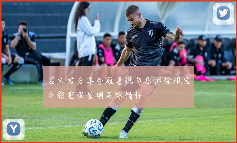 吕文君分享夺冠喜悦与恩师徐根宝合影重温崇明足球情怀