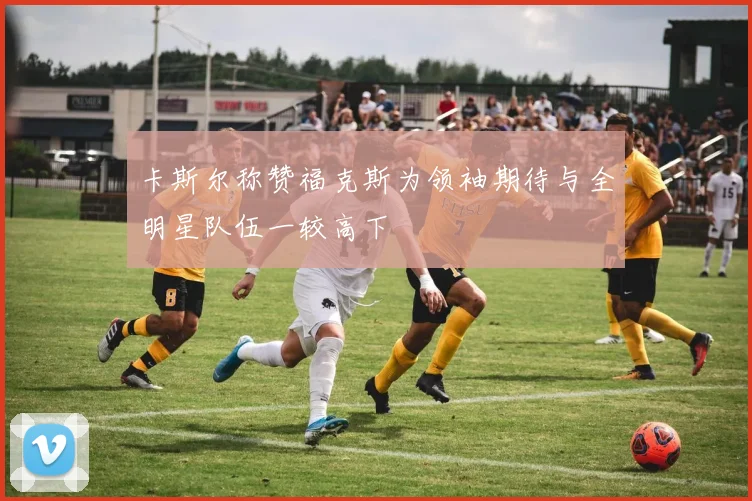 卡斯尔称赞福克斯为领袖期待与全明星队伍一较高下