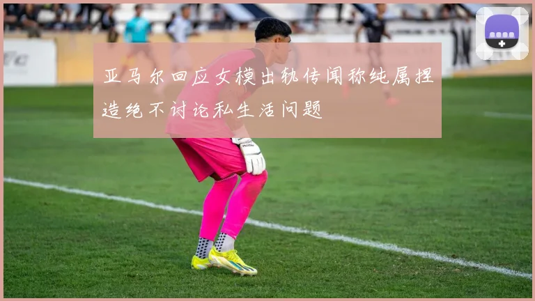 亚马尔回应女模出轨传闻称纯属捏造绝不讨论私生活问题