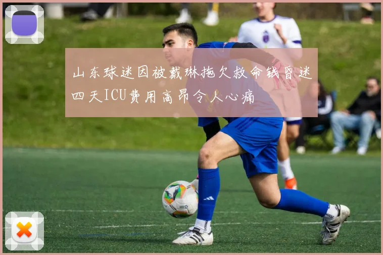 山东球迷因被戴琳拖欠救命钱昏迷四天ICU费用高昂令人心痛