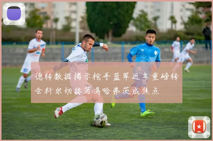 德转数据揭示枪手蓝军近年重磅转会科尔切赫若鸟哈弗茨成焦点